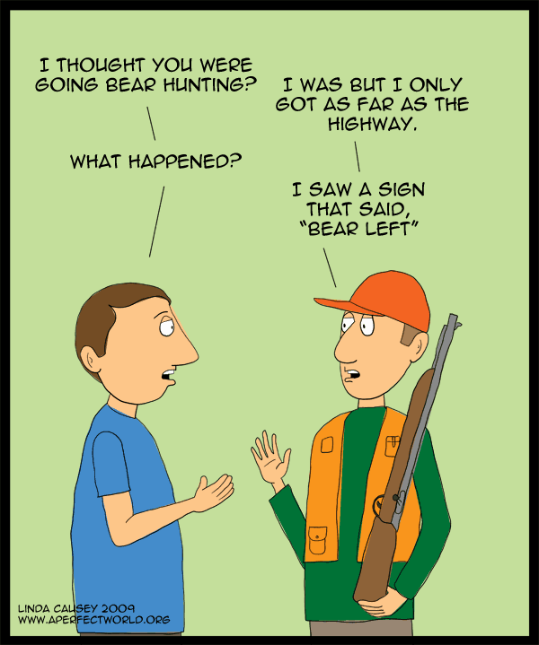 I thought you were going bear hunting. I was but I only got as far as the highway. What happened? I saw a sign that said bear left.